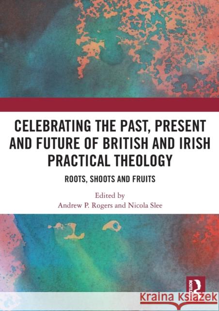 Celebrating the Past, Present and Future of British and Irish Practical Theology: Roots, Shoots and Fruits Rogers, Andrew P. 9780367535360 Routledge