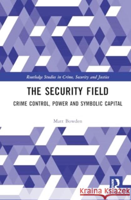 The Security Field: Crime Control, Power and Symbolic Capital Matt Bowden 9780367547530 Routledge