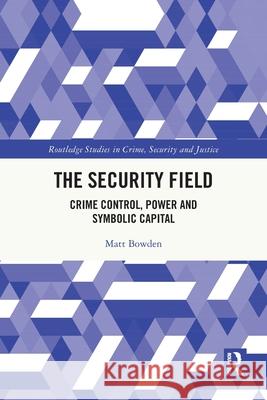 The Security Field: Crime Control, Power and Symbolic Capital Matt Bowden 9780367547547 Routledge