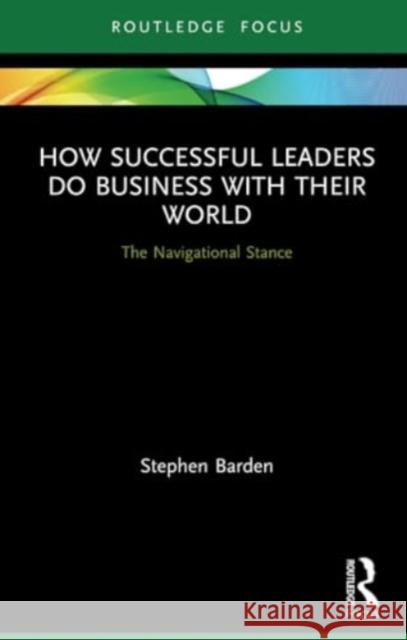 How Successful Leaders Do Business with Their World: The Navigational Stance Stephen Barden 9780367564100 Routledge