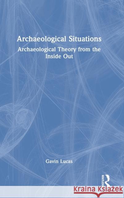 Archaeological Situations: Archaeological Theory from the Inside Out Gavin Lucas 9780367565459