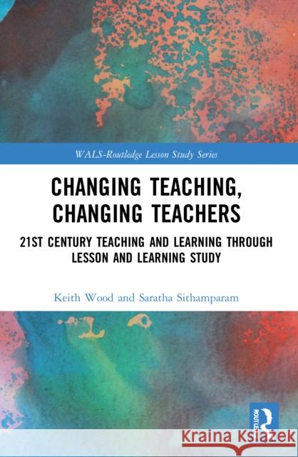 Changing Teaching, Changing Teachers: 21st Century Teaching and Learning Through Lesson and Learning Study Keith Wood Saratha Sithamparam 9780367569778