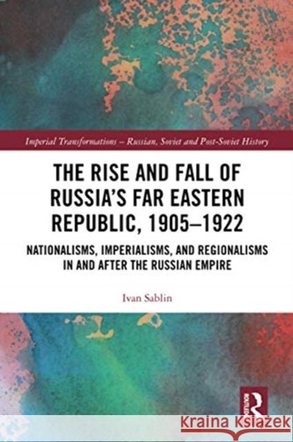 The Rise and Fall of Russia's Far Eastern Republic, 1905-1922: Nationalisms, Imperialisms, and Regionalisms in and After the Russian Empire Ivan Sablin 9780367588458