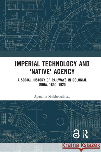 Imperial Technology and 'Native' Agency: A Social History of Railways in Colonial India, 1850-1920 Mukhopadhyay, Aparajita 9780367590987