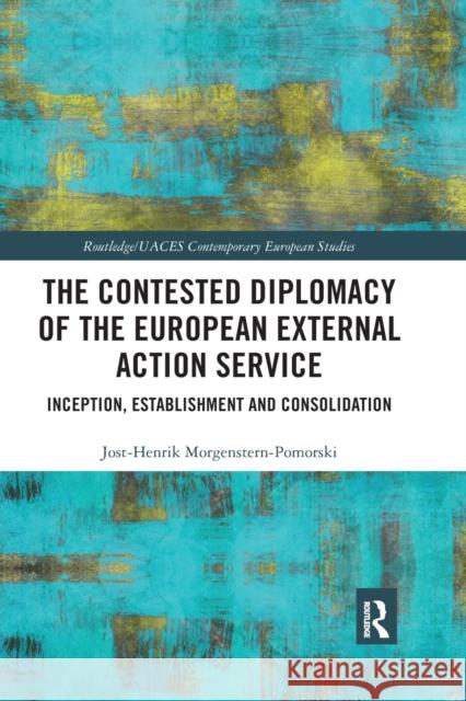The Contested Diplomacy of the European External Action Service: Inception, Establishment and Consolidation Jost-Henrik Morgenstern-Pomorski 9780367592219