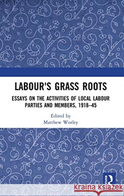 Labour's Grass Roots: Essays on the Activities of Local Labour Parties and Members, 1918-45 Worley, Matthew 9780367593858 Routledge