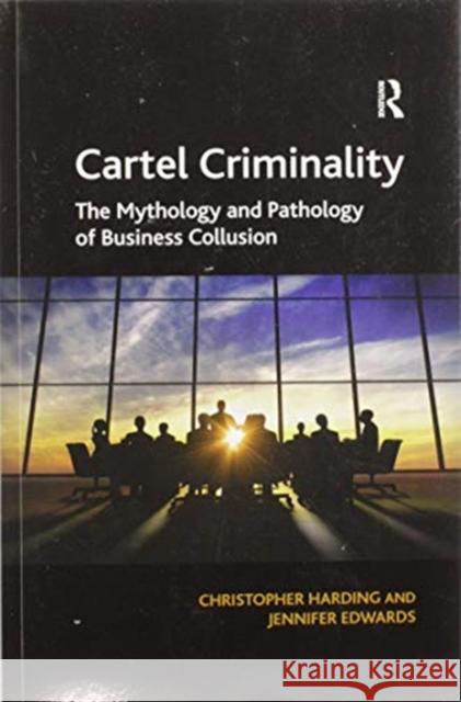 Cartel Criminality: The Mythology and Pathology of Business Collusion Christopher Harding Jennifer Edwards 9780367597566