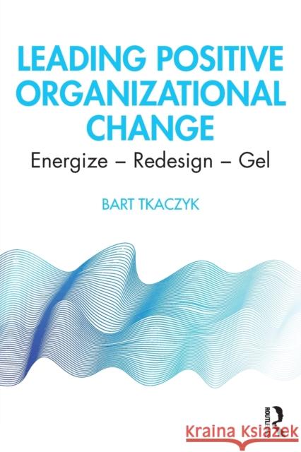 Leading Positive Organizational Change: Energize - Redesign - Gel Bart Tkaczyk 9780367608767 Routledge