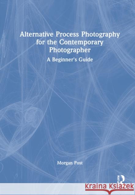 Alternative Process Photography for the Contemporary Photographer: A Beginner's Guide Morgan Post 9780367609030 Taylor & Francis Ltd