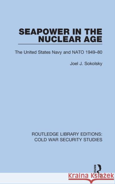 Seapower in the Nuclear Age: The United States Navy and NATO 1949-80 Joel J. Sokolsky 9780367611477 Routledge