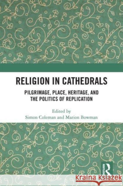 Religion in Cathedrals: Pilgrimage, Place, Heritage, and the Politics of Replication Simon Coleman Marion Bowman 9780367612658 Routledge