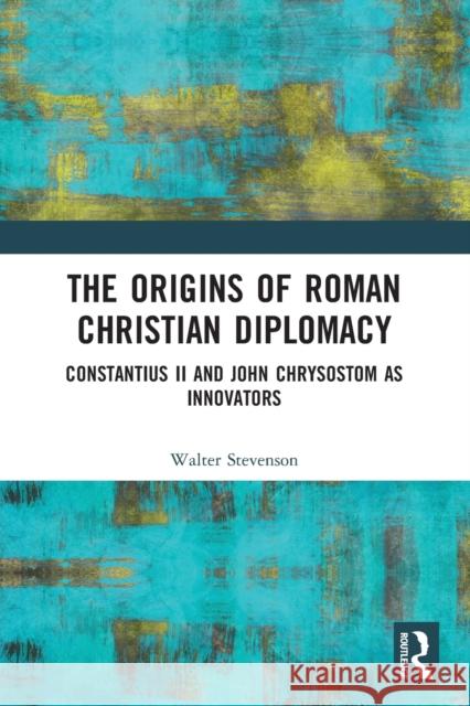 The Origins of Roman Christian Diplomacy: Constantius II and John Chrysostom as Innovators Walter Stevenson 9780367619664 Routledge