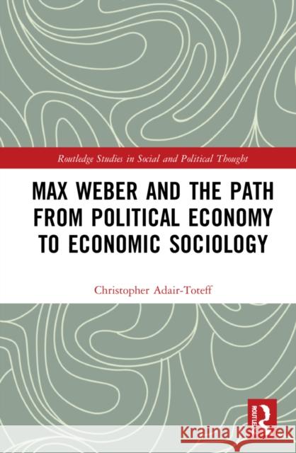 Max Weber and the Path from Political Economy to Economic Sociology Christopher Adair-Toteff 9780367620073 Routledge