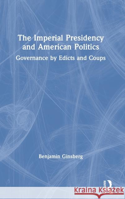 The Imperial Presidency and American Politics: Governance by Edicts and Coups Benjamin Ginsberg 9780367625283