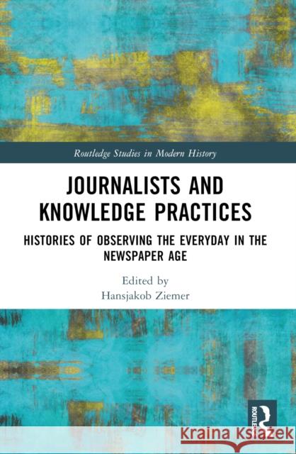 Journalists and Knowledge Practices: Histories of Observing the Everyday in the Newspaper Age Hansjakob Ziemer 9780367630447
