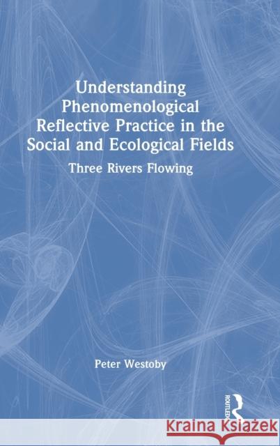 Understanding Phenomenological Reflective Practice in the Social and Ecological Fields: Three Rivers Flowing Westoby, Peter 9780367631314 Routledge