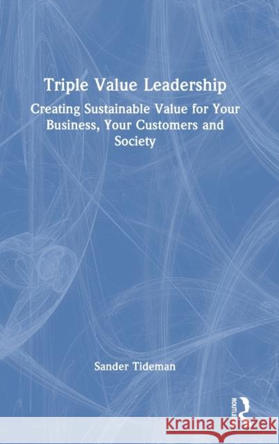 Triple Value Leadership: Creating Sustainable Value for Your Business, Your Customers and Society Sander Tideman 9780367634469