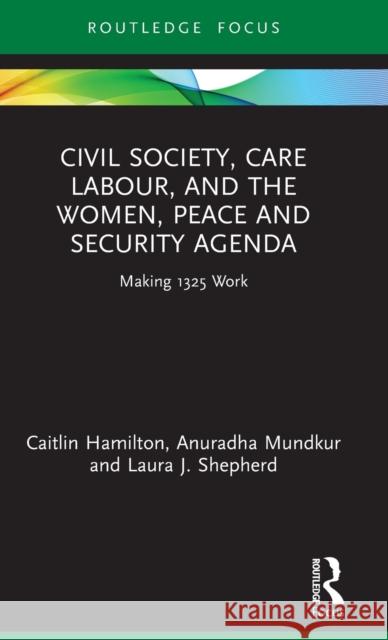 Civil Society, Care Labour, and the Women, Peace and Security Agenda: Making 1325 Work Caitlin Hamilton Anuradha Mundkur Laura J. Shepherd 9780367642747
