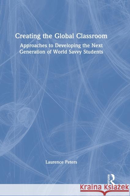 Creating the Global Classroom: Approaches to Developing the Next Generation of World Savvy Students Laurence Peters 9780367643140
