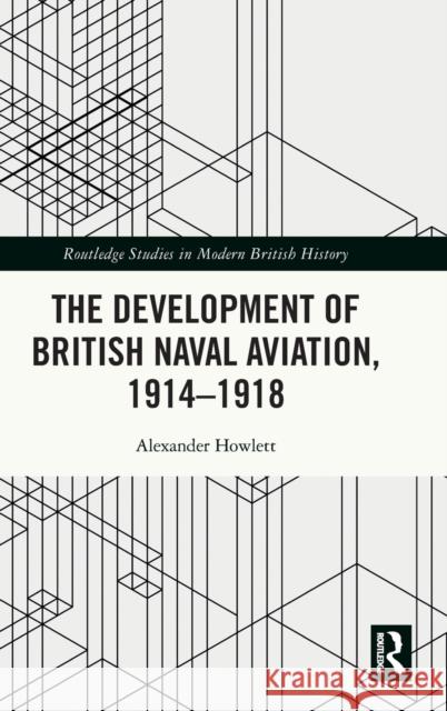 The Development of British Naval Aviation, 1914-1918 Alexander Howlett 9780367650131