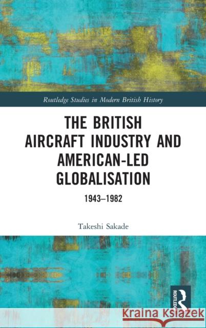 The British Aircraft Industry and American-Led Globalisation: 1943-1982 Takeshi Sakade 9780367651206 Routledge