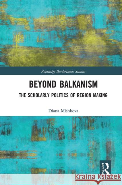 Beyond Balkanism: The Scholarly Politics of Region Making Diana Mishkova 9780367666088