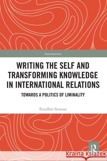 Writing the Self and Transforming Knowledge in International Relations: Towards a Politics of Liminality Erzsebet Strausz 9780367666910