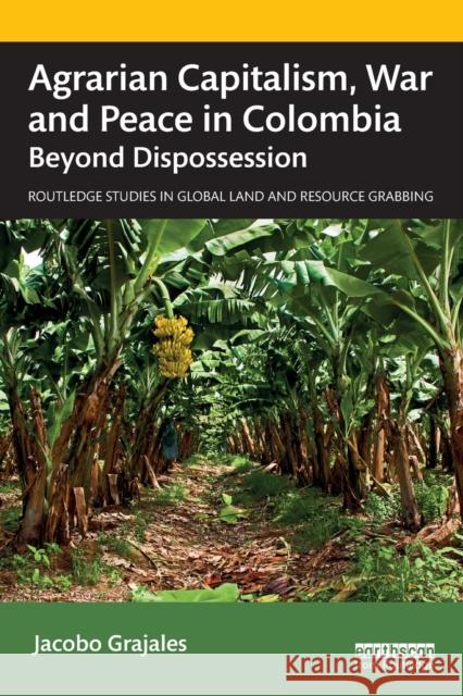 Agrarian Capitalism, War and Peace in Colombia: Beyond Dispossession Jacobo Grajales 9780367675707 Routledge
