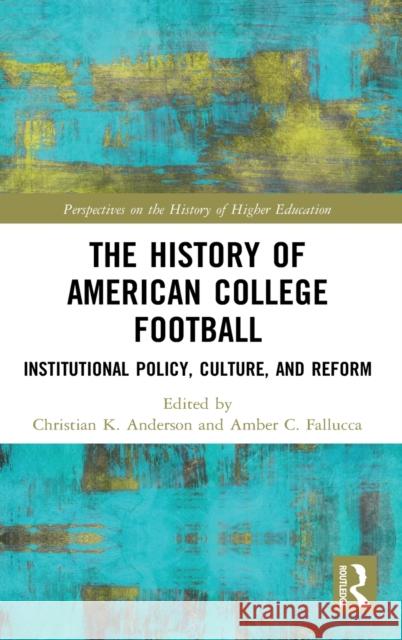 The History of American College Football: Institutional Policy, Culture, and Reform Christian K. Anderson Amber C. Fallucca 9780367687168