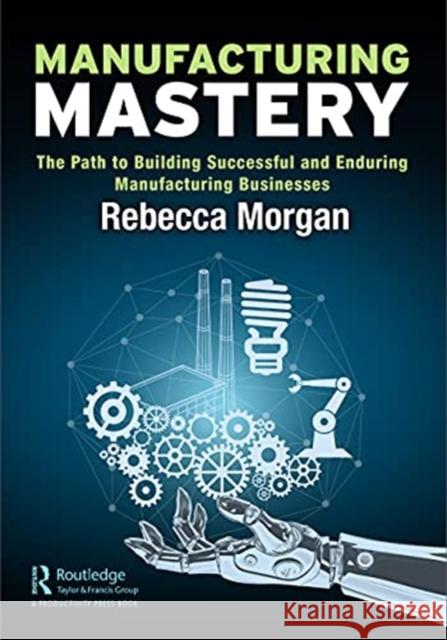 Manufacturing Mastery: The Path to Building Successful and Enduring Manufacturing Businesses Rebecca Morgan 9780367691196 Productivity Press