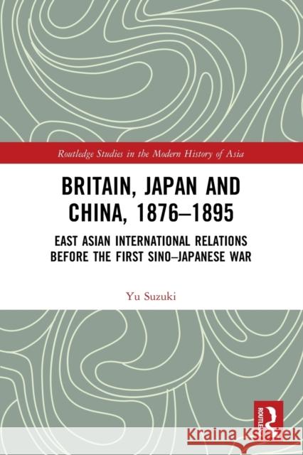 Britain, Japan and China, 1876-1895: East Asian International Relations before the First Sino-Japanese War Suzuki, Yu 9780367694920