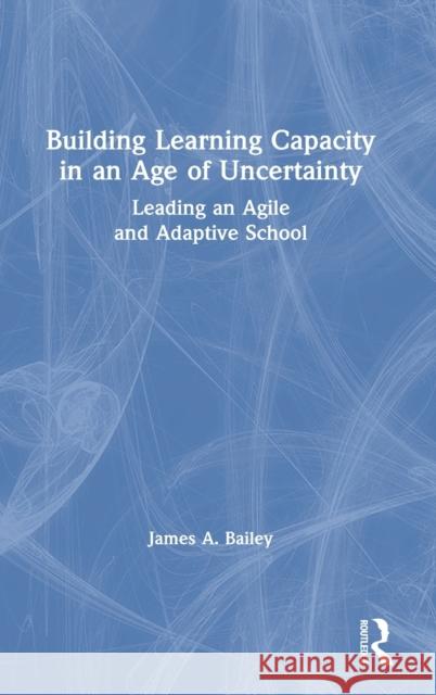 Building Learning Capacity in an Age of Uncertainty: Leading an Agile and Adaptive School James A. Bailey 9780367701611 Routledge