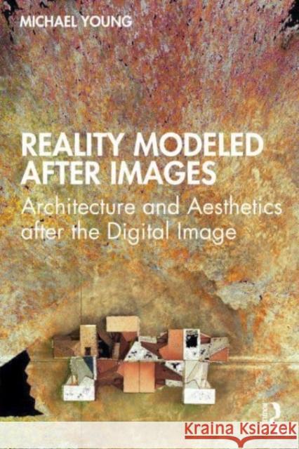Reality Modeled After Images: Architecture and Aesthetics After the Digital Image Michael Young 9780367711771