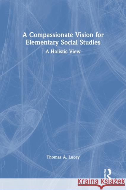 A Compassionate Vision for Elementary Social Studies: A Holistic View Thomas A. Lucey 9780367726492