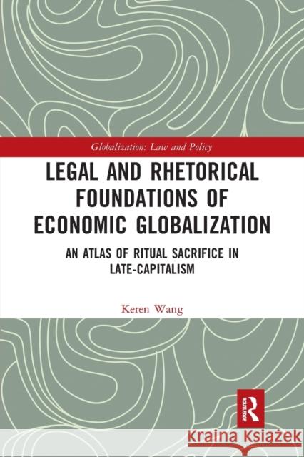Legal and Rhetorical Foundations of Economic Globalization: An Atlas of Ritual Sacrifice in Late-Capitalism Keren Wang 9780367727826 Routledge