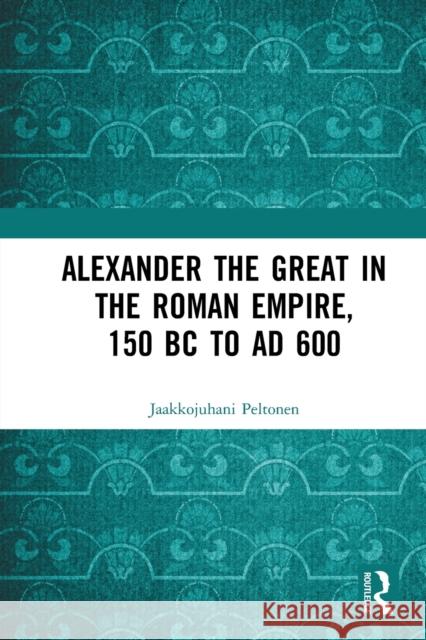 Alexander the Great in the Roman Empire, 150 BC to Ad 600 Jaakkojuhani Peltonen 9780367731670