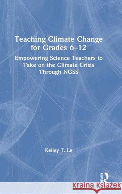 Teaching Climate Change for Grades 6-12: Empowering Science Teachers to Take on the Climate Crisis Through Ngss Kelley T. Le 9780367752354 Routledge