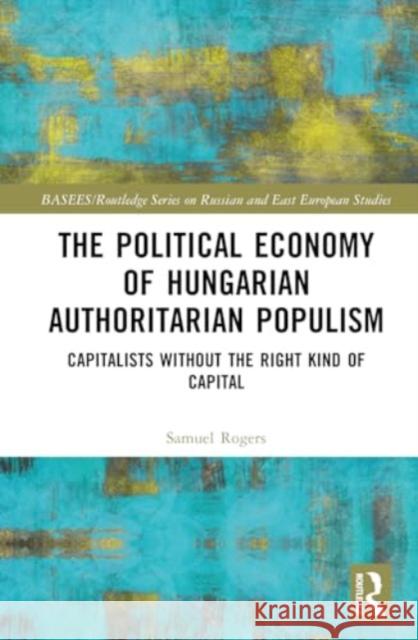 The Political Economy of Hungarian Authoritarian Populism: Capitalists Without the Right Kind of Capital Samuel Rogers 9780367752705