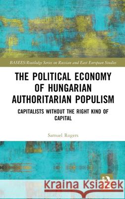 The Political Economy of Hungarian Authoritarian Populism: Capitalists Without the Right Kind of Capital Samuel Rogers 9780367752705 Routledge