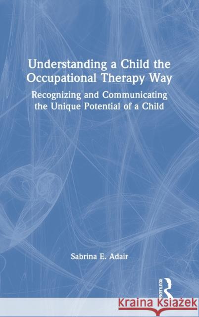 Understanding a Child the Occupational Therapy Way: Recognizing and Communicating the Unique Potential of a Child Sabrina E. Adair 9780367763220 Routledge