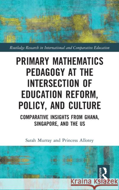 Primary Mathematics Pedagogy at the Intersection of Education Reform, Policy, and Culture: Comparative Insights from Ghana, Singapore, and the Us Sarah Murray Princess Allotey 9780367766641 Routledge