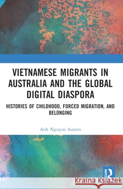 Vietnamese Migrants in Australia and the Global Digital Diaspora: Histories of Childhood, Forced Migration, and Belonging Anh Nguye 9780367770525