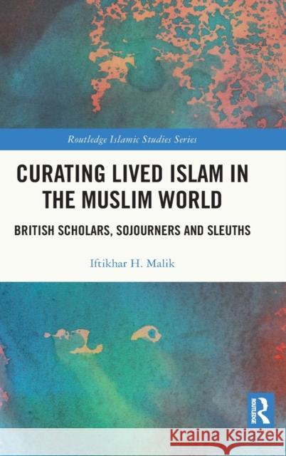 Curating Lived Islam in the Muslim World: British Scholars, Sojourners and Sleuths Iftikhar H. Malik 9780367770730 Routledge