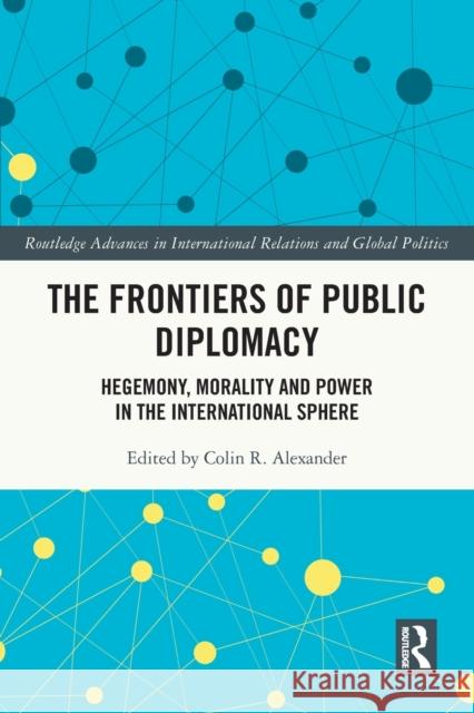 The Frontiers of Public Diplomacy: Hegemony, Morality and Power in the International Sphere Colin Alexander 9780367771621 Routledge