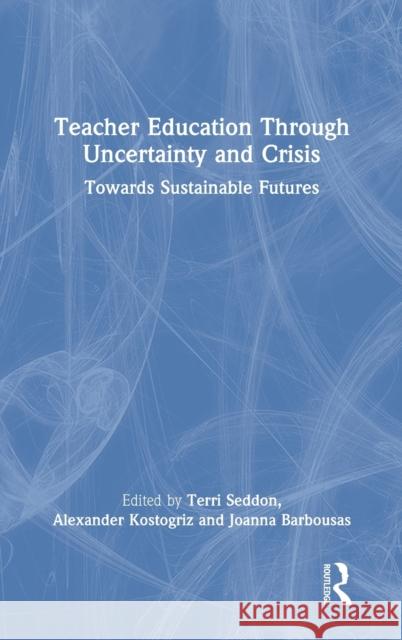 Teacher Education Through Uncertainty and Crisis: Towards Sustainable Futures Terri Seddon Alexander Kostogriz Joanna Barbousas 9780367773045 Routledge