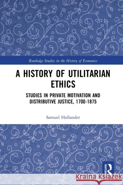 A History of Utilitarian Ethics: Studies in Private Motivation and Distributive Justice, 1700-1875 Samuel Hollander 9780367785307 Routledge