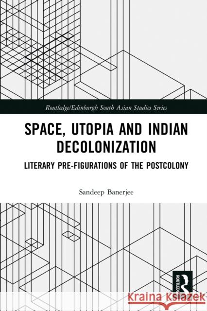 Space, Utopia and Indian Decolonization: Literary Pre-Figurations of the Postcolony Sandeep Banerjee 9780367786632 Routledge