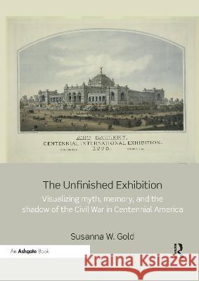 The Unfinished Exhibition: Visualizing Myth, Memory, and the Shadow of the Civil War in Centennial America Susanna W. Gold 9780367787257 Routledge