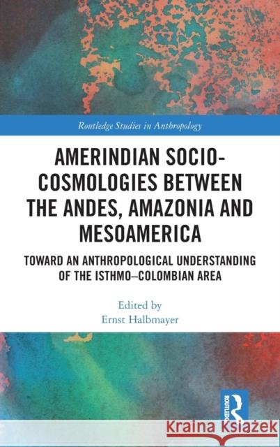 Amerindian Socio-Cosmologies Between the Andes, Amazonia and Mesoamerica: Toward an Anthropological Understanding of the Isthmo-Colombian Area Ernst Halbmayer 9780367808099