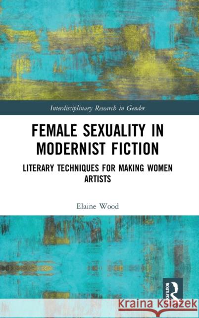 Female Sexuality in Modernist Fiction: Literary Techniques for Making Women Artists Elaine Wood 9780367857226